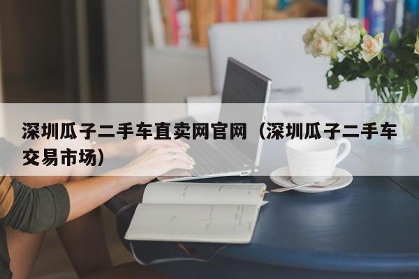 深圳瓜子二手车直卖网官网（深圳瓜子二手车交易市场）