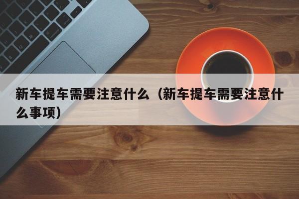 新车提车需要注意什么（新车提车需要注意什么事项）