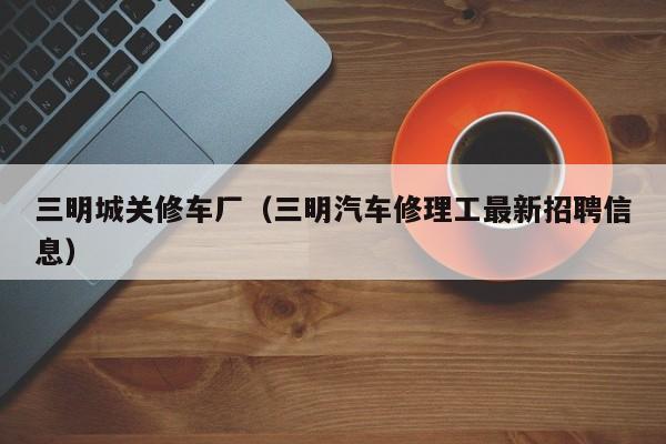 三明城关修车厂（三明汽车修理工最新招聘信息）