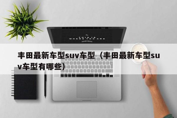 丰田最新车型suv车型（丰田最新车型suv车型有哪些）