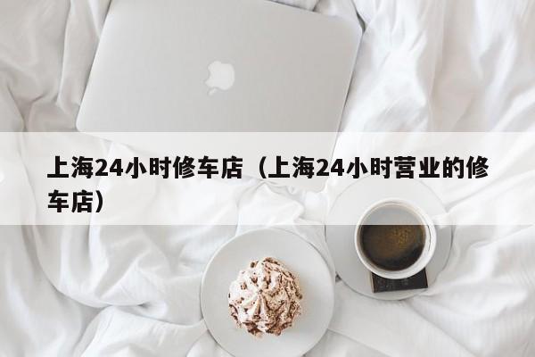 上海24小时修车店（上海24小时营业的修车店）