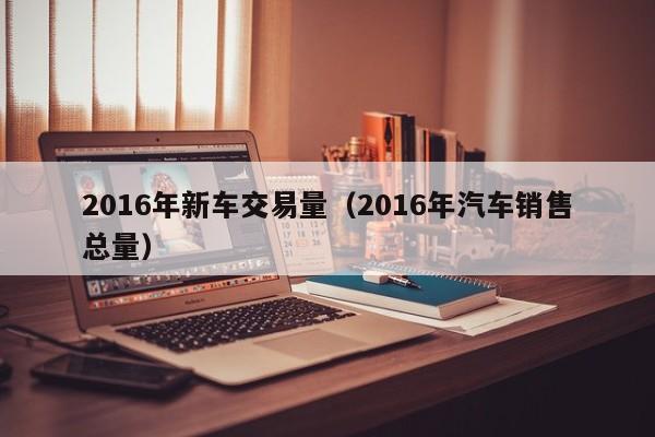 2016年新车交易量（2016年汽车销售总量）