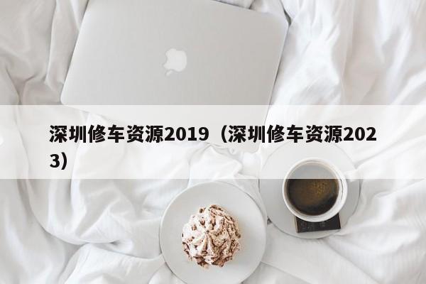 深圳修车资源2019（深圳修车资源2023）