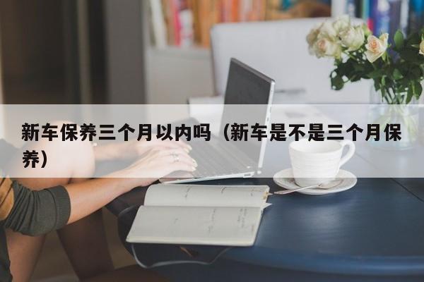 新车保养三个月以内吗（新车是不是三个月保养）