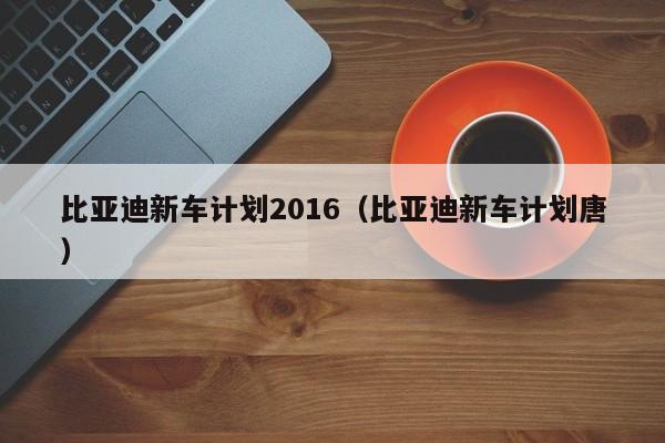 比亚迪新车计划2016（比亚迪新车计划唐）