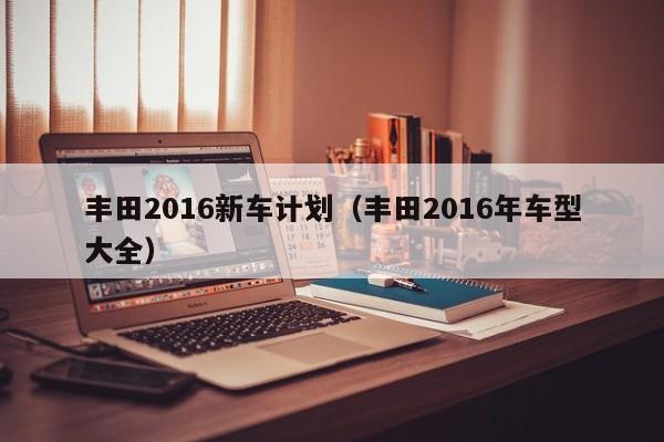 丰田2016新车计划（丰田2016年车型大全）