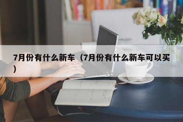 7月份有什么新车（7月份有什么新车可以买）