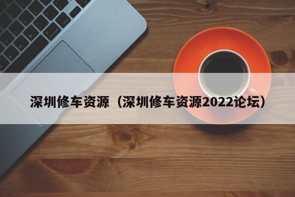 深圳修车资源（深圳修车资源2022论坛）