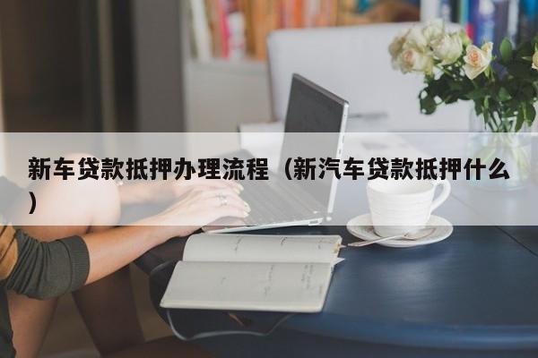 新车贷款抵押办理流程（新汽车贷款抵押什么）