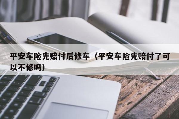 平安车险先赔付后修车（平安车险先赔付了可以不修吗）