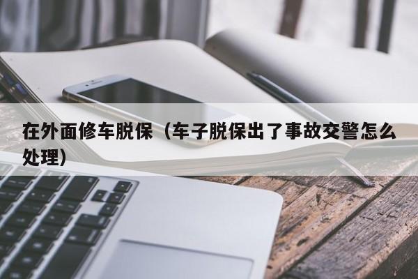 在外面修车脱保（车子脱保出了事故交警怎么处理）