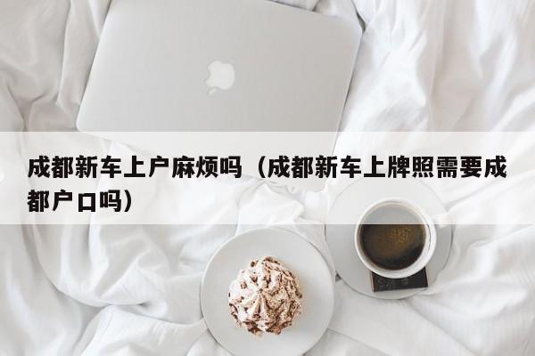 成都新车上户麻烦吗（成都新车上牌照需要成都户口吗）