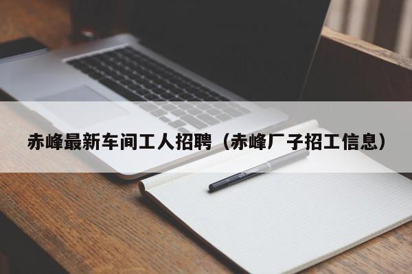 赤峰最新车间工人招聘（赤峰厂子招工信息）