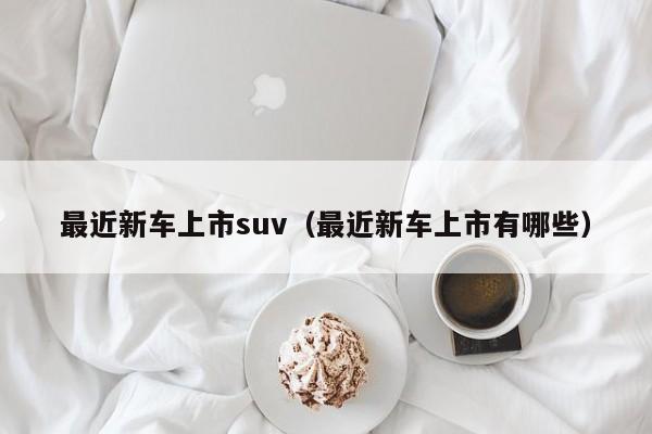 最近新车上市suv（最近新车上市有哪些）