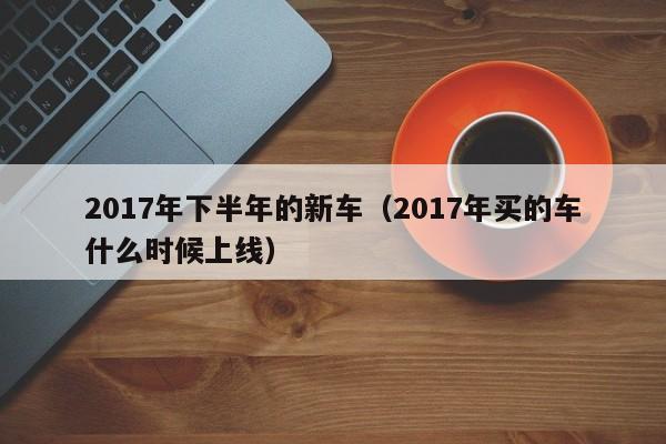 2017年下半年的新车（2017年买的车什么时候上线）