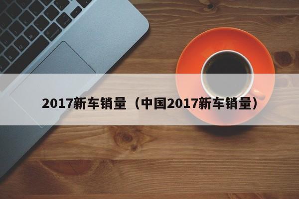 2017新车销量（中国2017新车销量）