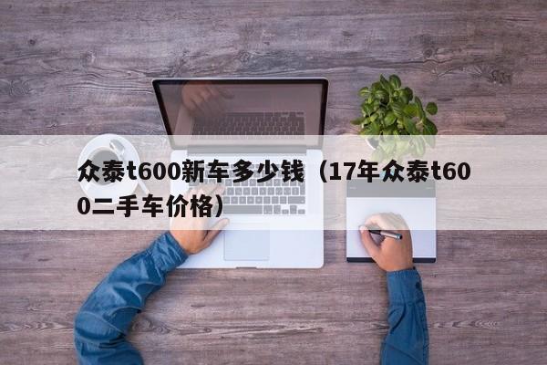 众泰t600新车多少钱（17年众泰t600二手车价格）