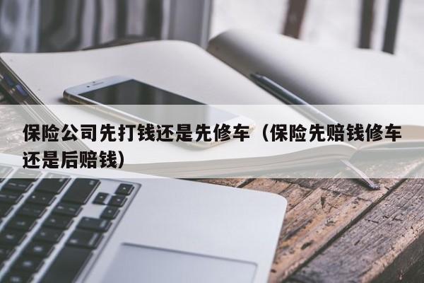 保险公司先打钱还是先修车（保险先赔钱修车还是后赔钱）