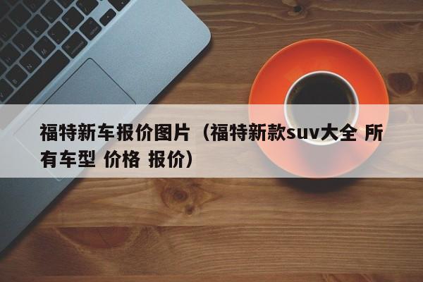 福特新车报价图片（福特新款suv大全 所有车型 价格 报价）