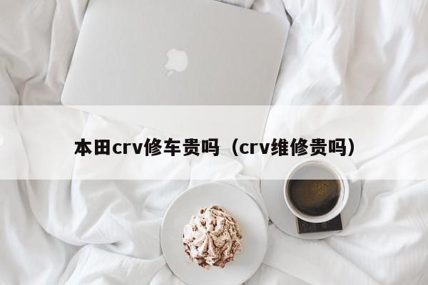 本田crv修车贵吗（crv维修贵吗）