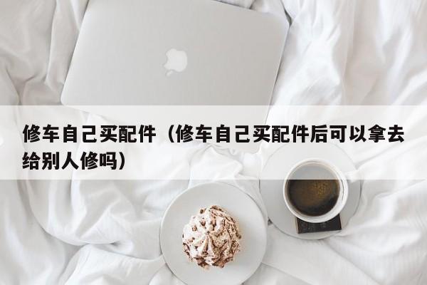 修车自己买配件（修车自己买配件后可以拿去给别人修吗）