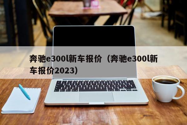 奔驰e300l新车报价（奔驰e300l新车报价2023）