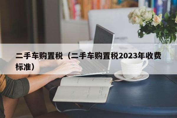 二手车购置税（二手车购置税2023年收费标准）