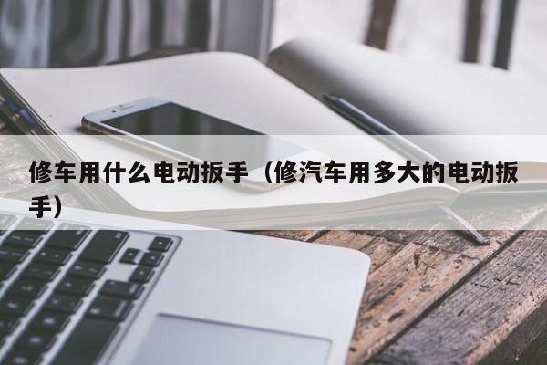 修车用什么电动扳手（修汽车用多大的电动扳手）