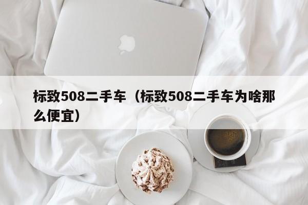 标致508二手车（标致508二手车为啥那么便宜）