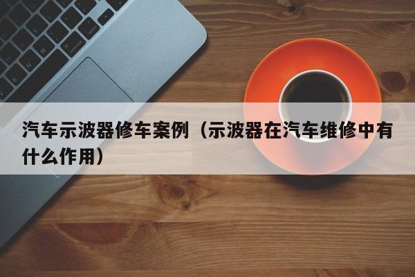 汽车示波器修车案例（示波器在汽车维修中有什么作用）