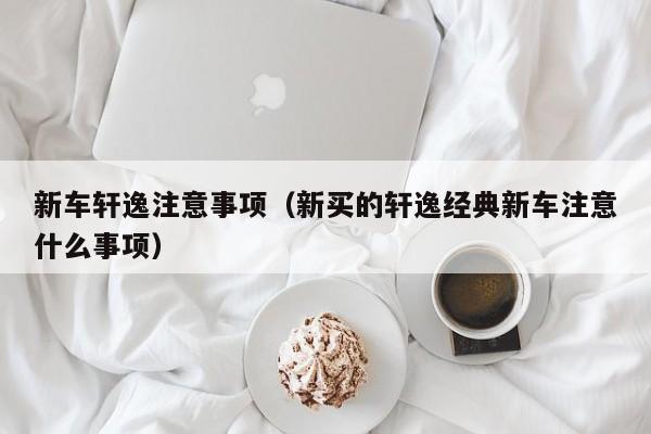 新车轩逸注意事项（新买的轩逸经典新车注意什么事项）