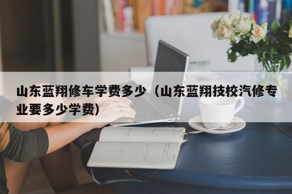 山东蓝翔修车学费多少（山东蓝翔技校汽修专业要多少学费）