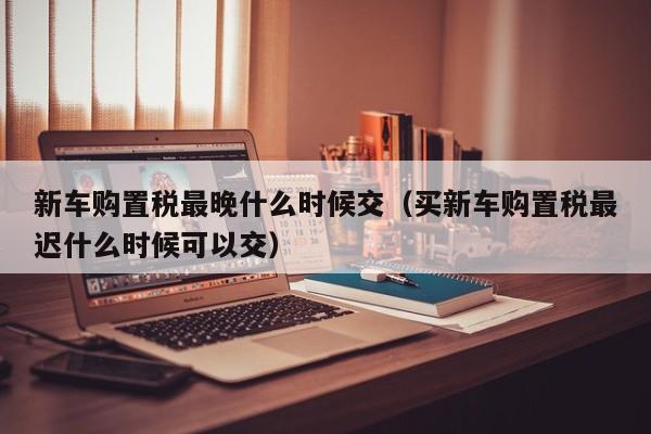 新车购置税最晚什么时候交（买新车购置税最迟什么时候可以交）