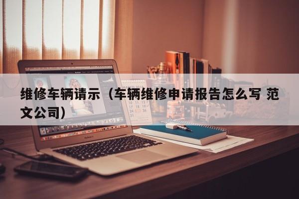 维修车辆请示（车辆维修申请报告怎么写 范文公司）