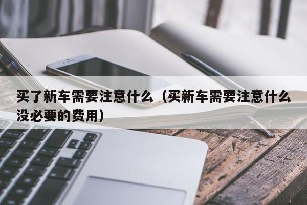 买了新车需要注意什么（买新车需要注意什么没必要的费用）