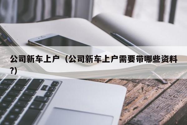 公司新车上户（公司新车上户需要带哪些资料?）