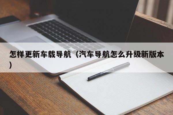 怎样更新车载导航（汽车导航怎么升级新版本）