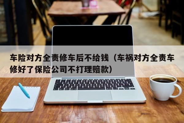 车险对方全责修车后不给钱（车祸对方全责车修好了保险公司不打理赔款）