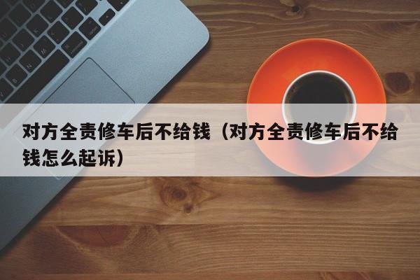 对方全责修车后不给钱（对方全责修车后不给钱怎么起诉）