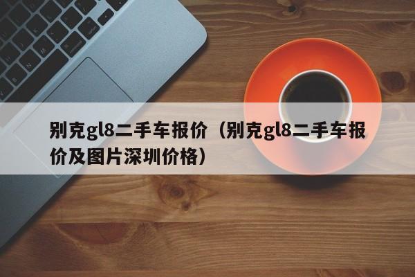 别克gl8二手车报价（别克gl8二手车报价及图片深圳价格）