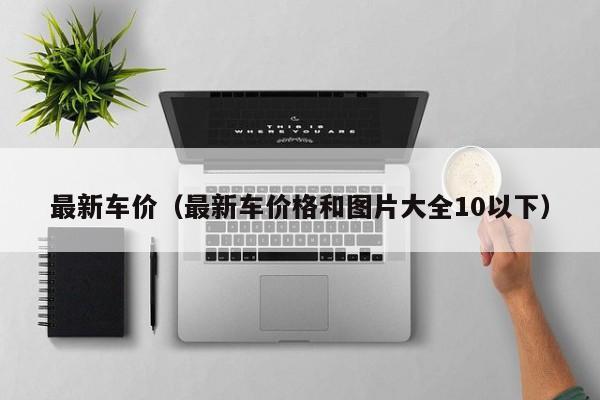 最新车价（最新车价格和图片大全10以下）