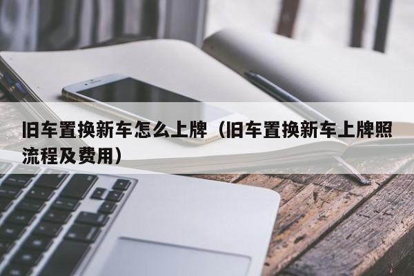 旧车置换新车怎么上牌（旧车置换新车上牌照流程及费用）