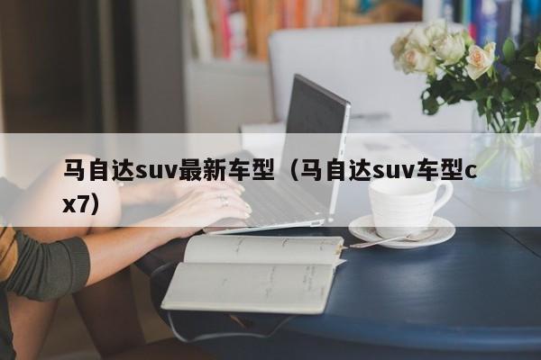 马自达suv最新车型（马自达suv车型cx7）