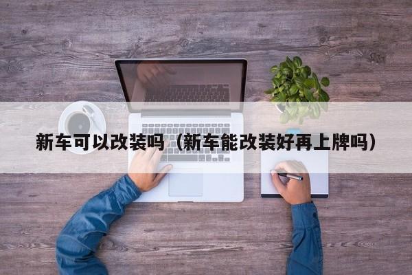 新车可以改装吗（新车能改装好再上牌吗）